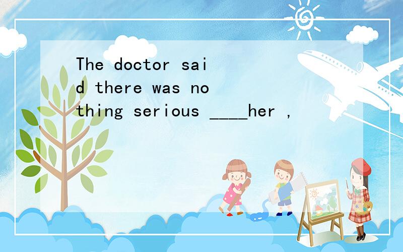 The doctor said there was nothing serious ____her ,