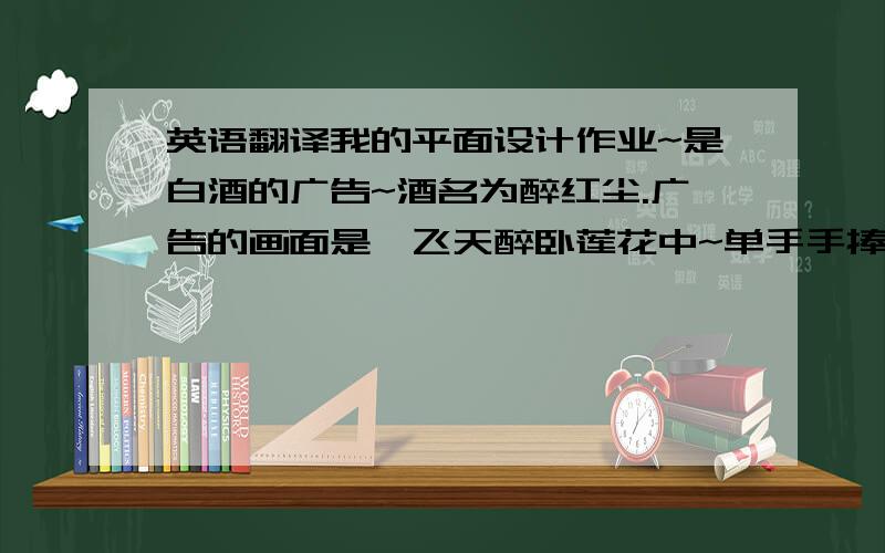 英语翻译我的平面设计作业~是白酒的广告~酒名为醉红尘.广告的画面是一飞天醉卧莲花中~单手手捧一金樽.要大家帮我编的半文言