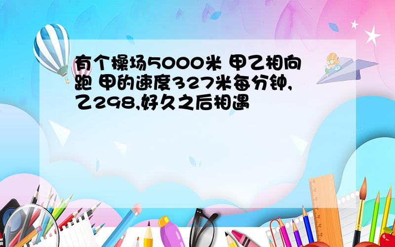 有个操场5000米 甲乙相向跑 甲的速度327米每分钟,乙298,好久之后相遇