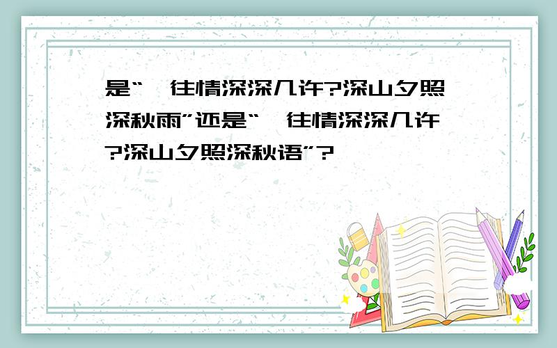 是“一往情深深几许?深山夕照深秋雨”还是“一往情深深几许?深山夕照深秋语”?