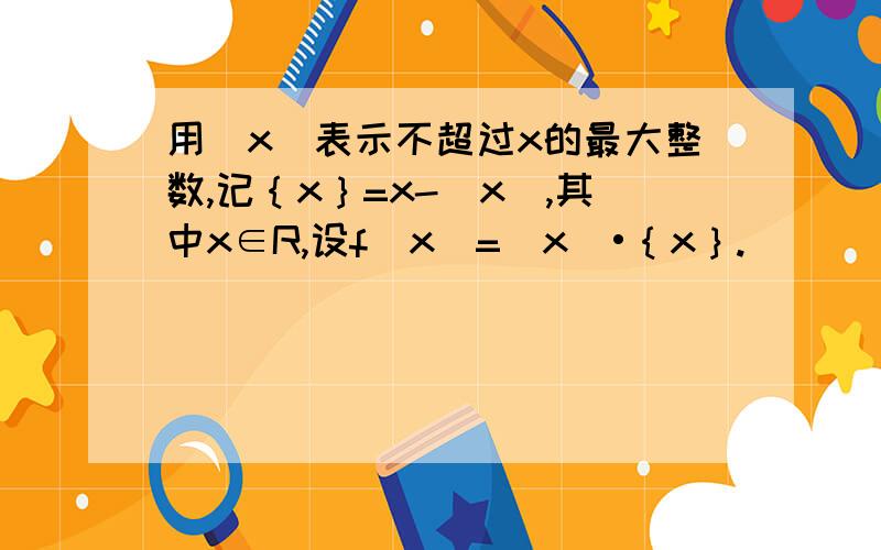 用[x]表示不超过x的最大整数,记｛x｝=x-[x],其中x∈R,设f（x）=[x]•｛x｝.