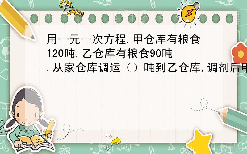 用一元一次方程.甲仓库有粮食120吨,乙仓库有粮食90吨,从家仓库调运（）吨到乙仓库,调剂后甲仓库的存粮是乙仓库存量的1