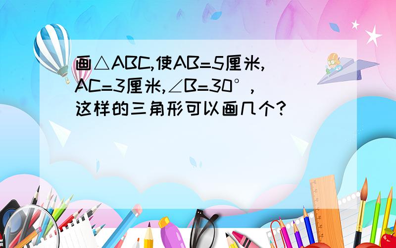 画△ABC,使AB=5厘米,AC=3厘米,∠B=30°,这样的三角形可以画几个?