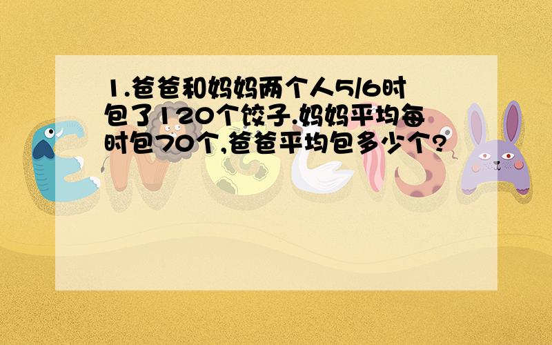 1.爸爸和妈妈两个人5/6时包了120个饺子.妈妈平均每时包70个,爸爸平均包多少个?