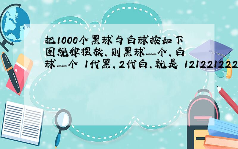 把1000个黑球与白球按如下图规律摆放,则黑球__个,白球__个 1代黑,2代白,就是 12122122212222