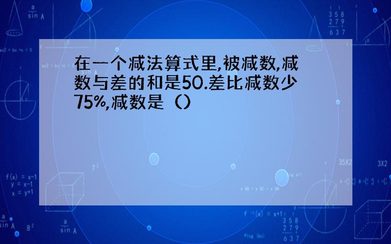 在一个减法算式里,被减数,减数与差的和是50.差比减数少75%,减数是（）