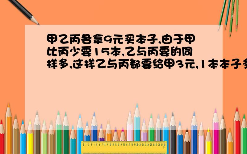 甲乙丙各拿9元买本子,由于甲比丙少要15本,乙与丙要的同样多,这样乙与丙都要给甲3元,1本本子多少元