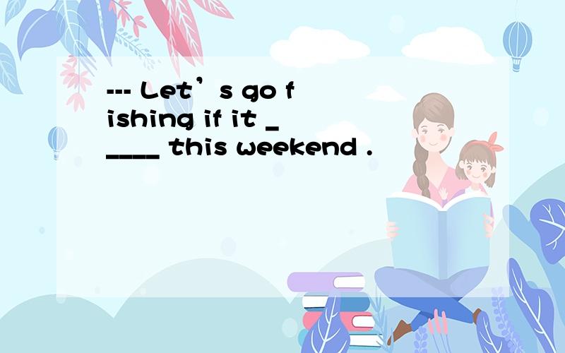 --- Let’s go fishing if it _____ this weekend .