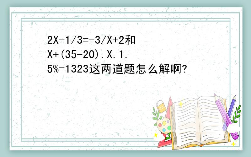 2X-1/3=-3/X+2和X+(35-20).X.1.5%=1323这两道题怎么解啊?