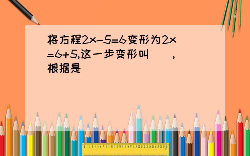 将方程2x-5=6变形为2x=6+5,这一步变形叫(),根据是()