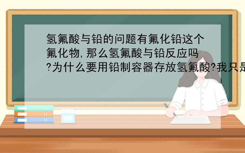 氢氟酸与铅的问题有氟化铅这个氟化物,那么氢氟酸与铅反应吗?为什么要用铅制容器存放氢氟酸?我只是初三党知识比较肤浅,希望知