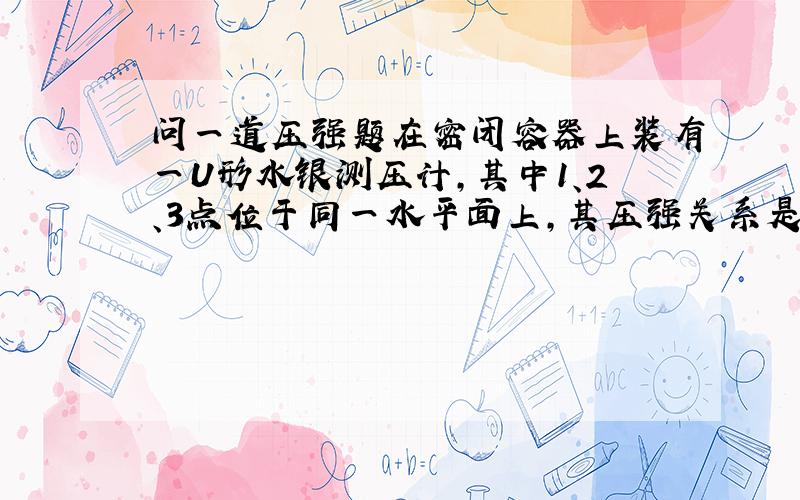 问一道压强题在密闭容器上装有一U形水银测压计,其中1、2、3点位于同一水平面上,其压强关系是?