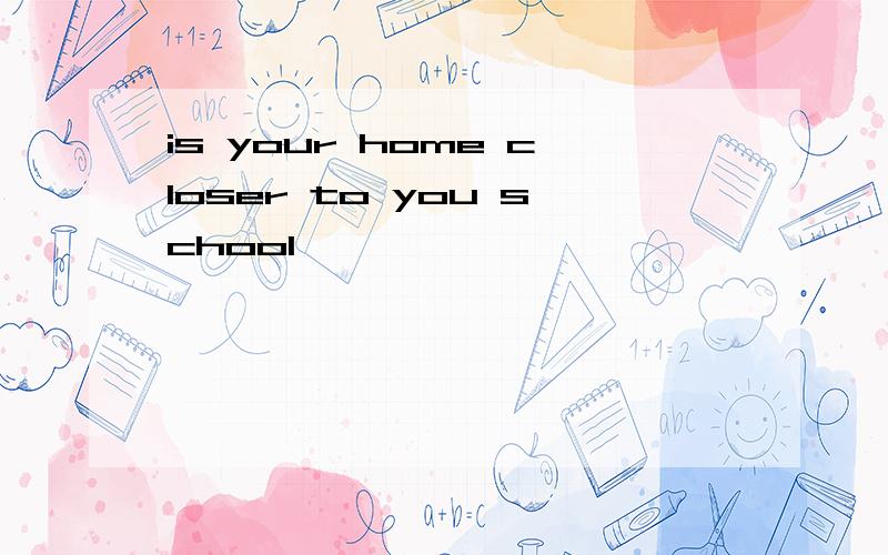 is your home closer to you school