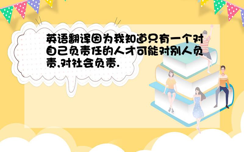 英语翻译因为我知道只有一个对自己负责任的人才可能对别人负责,对社会负责.