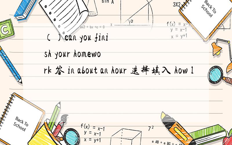 （）can you finish your homework 答 in about an hour 选择填入 how l