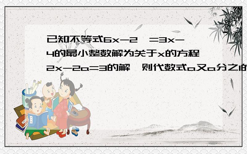 已知不等式6x-2>=3x-4的最小整数解为关于x的方程2x-2a=3的解,则代数式a又a分之1的值为什么?