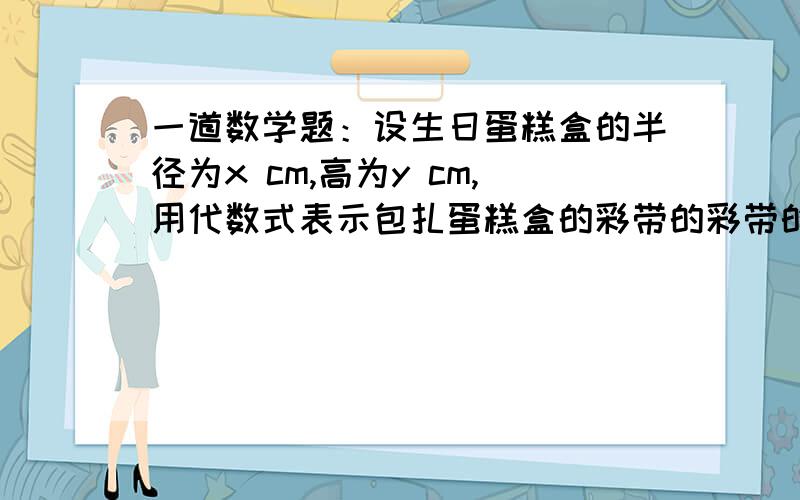 一道数学题：设生日蛋糕盒的半径为x cm,高为y cm,用代数式表示包扎蛋糕盒的彩带的彩带的长度,其中打结