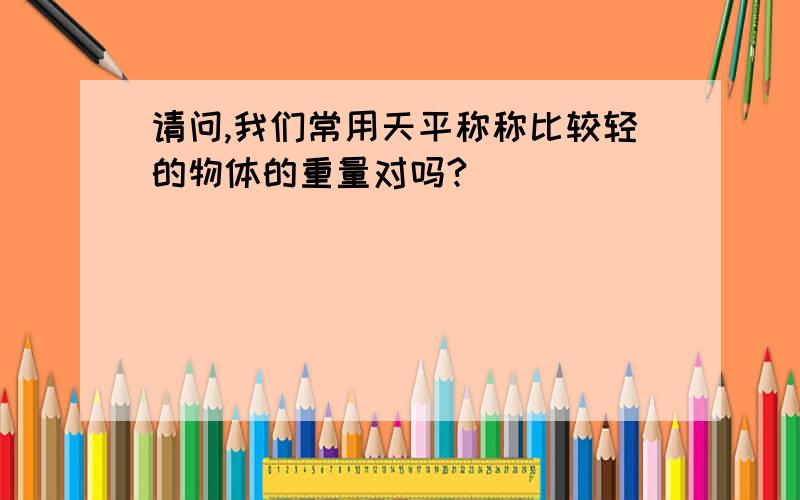 请问,我们常用天平称称比较轻的物体的重量对吗?