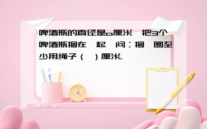 啤酒瓶的直径是a厘米,把3个啤酒瓶捆在一起,问：捆一圈至少用绳子（ ）厘米.