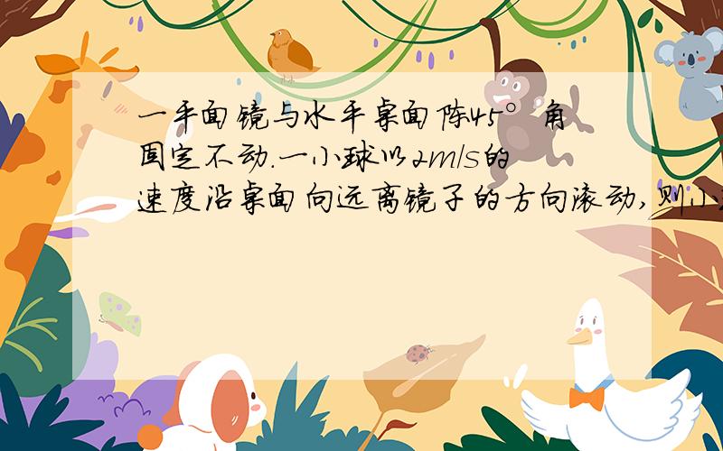 一平面镜与水平桌面陈45°角固定不动.一小球以2m/s的速度沿桌面向远离镜子的方向滚动,则小球在平面镜中的像以-----