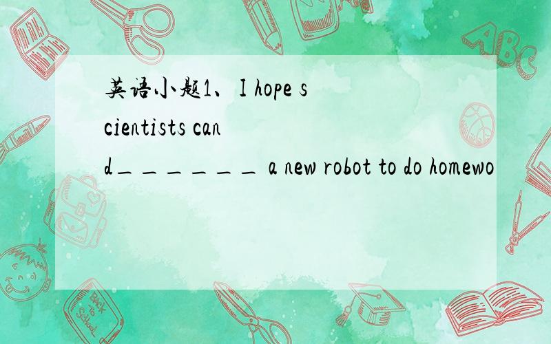 英语小题1、I hope scientists can d______ a new robot to do homewo