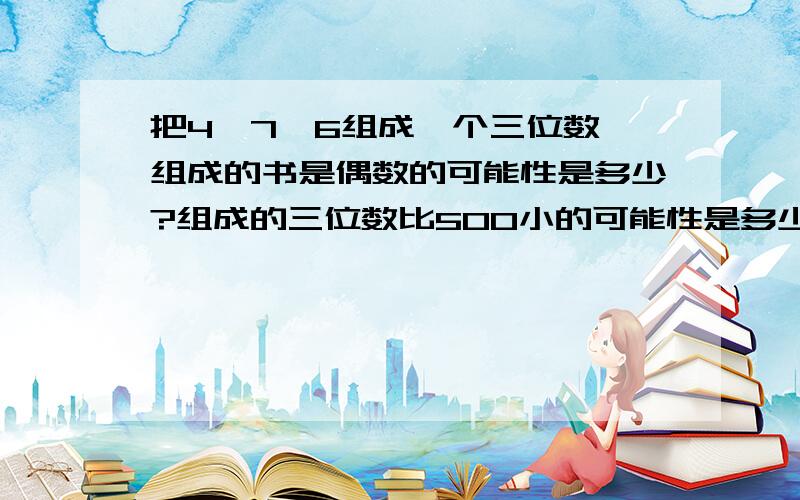 把4、7、6组成一个三位数,组成的书是偶数的可能性是多少?组成的三位数比500小的可能性是多少?