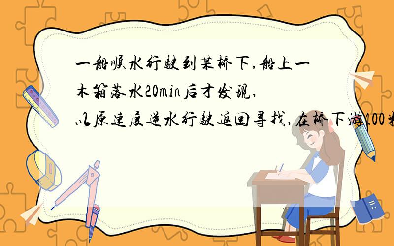 一船顺水行驶到某桥下,船上一木箱落水20min后才发现,以原速度逆水行驶返回寻找,在桥下游100米处找到.