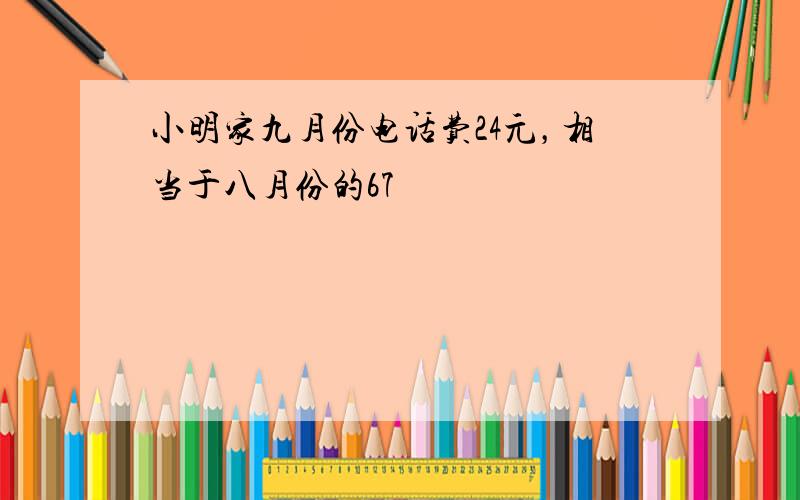 小明家九月份电话费24元，相当于八月份的67