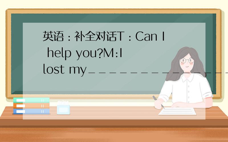 英语：补全对话T：Can I help you?M:I lost my_____________________ T:W