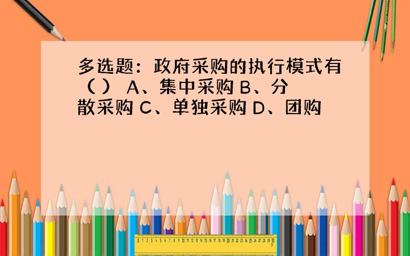 多选题：政府采购的执行模式有（ ） A、集中采购 B、分散采购 C、单独采购 D、团购