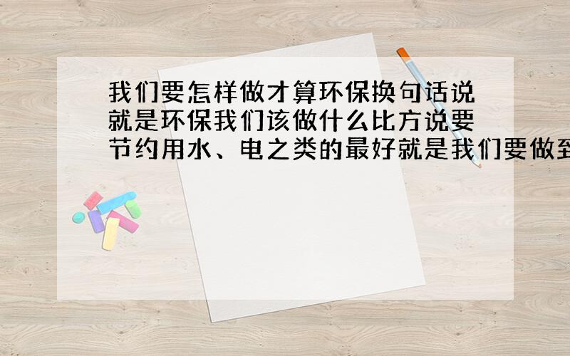 我们要怎样做才算环保换句话说就是环保我们该做什么比方说要节约用水、电之类的最好就是我们要做到1.————————2.——