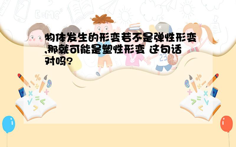 物体发生的形变若不是弹性形变,那就可能是塑性形变 这句话对吗?