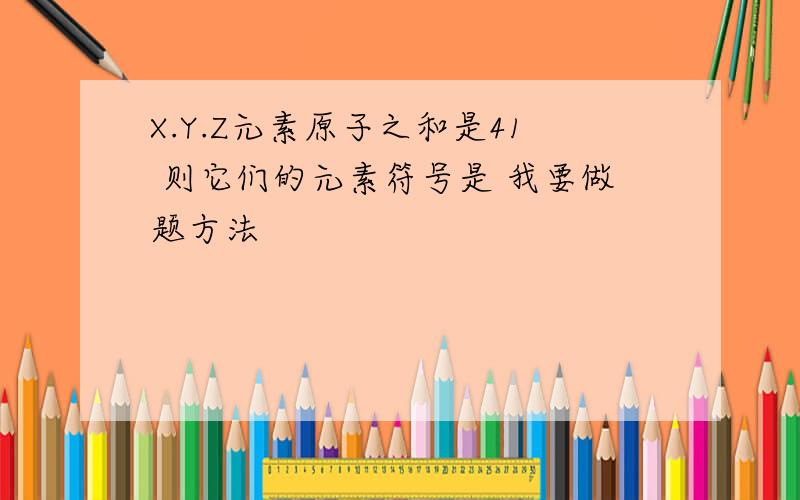 X.Y.Z元素原子之和是41 则它们的元素符号是 我要做题方法