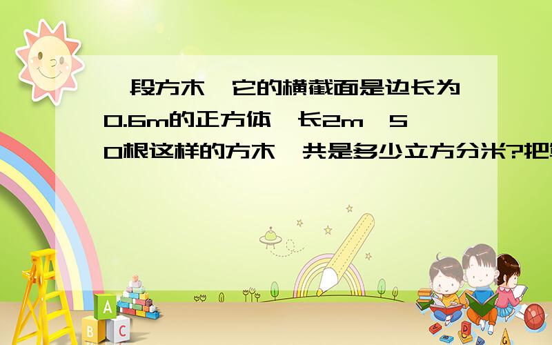 一段方木,它的横截面是边长为0.6m的正方体,长2m,50根这样的方木一共是多少立方分米?把算式说出来）