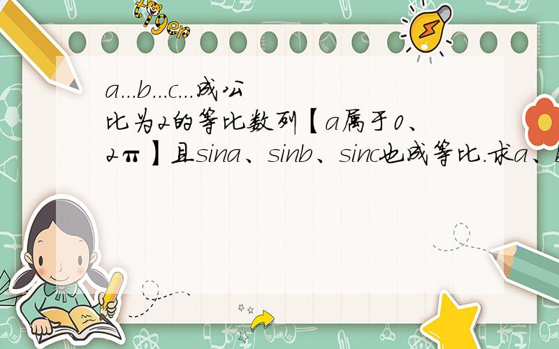 a...b...c...成公比为2的等比数列【a属于0、2π】且sina、sinb、sinc也成等比.求a、b、c的值