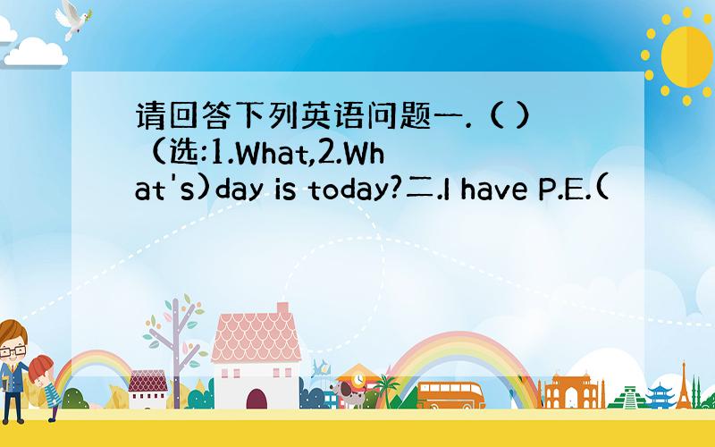 请回答下列英语问题一.（ ）（选:1.What,2.What's)day is today?二.I have P.E.(