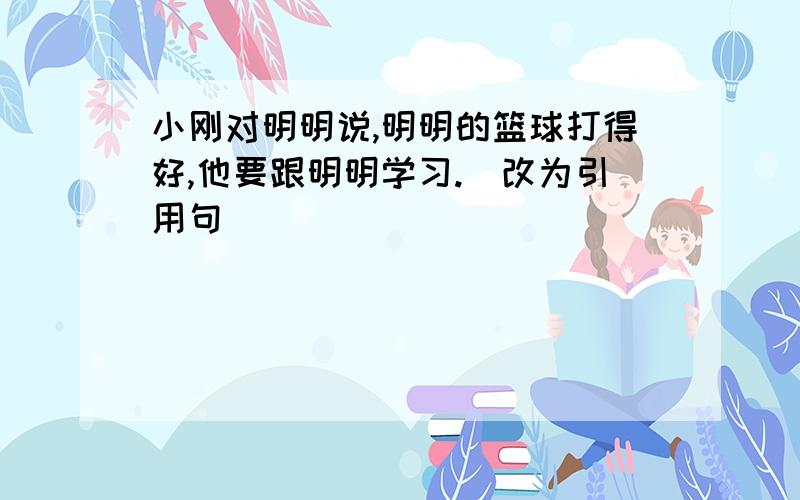 小刚对明明说,明明的篮球打得好,他要跟明明学习.（改为引用句）