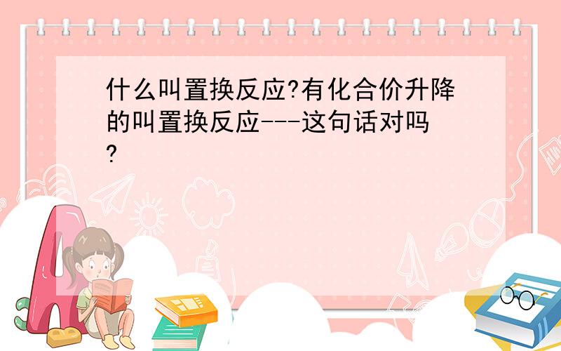 什么叫置换反应?有化合价升降的叫置换反应---这句话对吗?