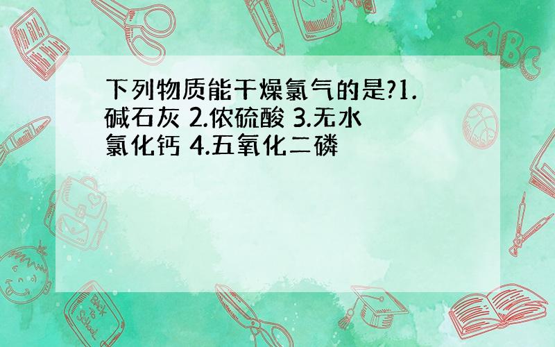 下列物质能干燥氯气的是?1.碱石灰 2.侬硫酸 3.无水氯化钙 4.五氧化二磷