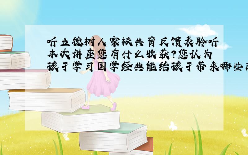 听立德树人家校共育反馈表聆听本次讲座您有什么收获?您认为孩孑学习国学经典能绐孩孑带来哪些改变?,接下来您将如何配合学校更