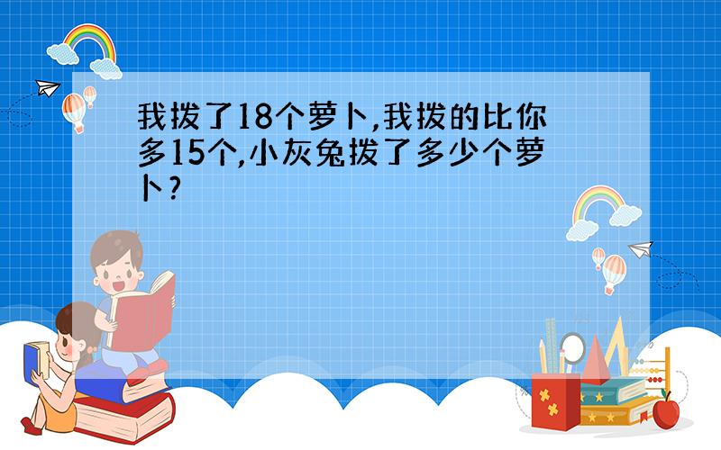 我拨了18个萝卜,我拨的比你多15个,小灰兔拨了多少个萝卜?