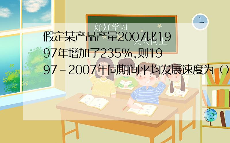 假定某产品产量2007比1997年增加了235%,则1997-2007年同期间平均发展速度为（）有人能帮忙解一下吗