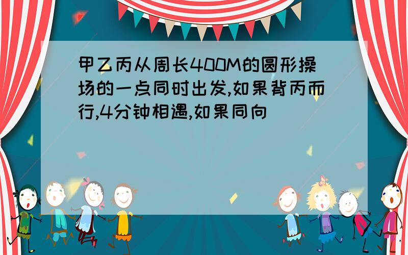 甲乙丙从周长400M的圆形操场的一点同时出发,如果背丙而行,4分钟相遇,如果同向