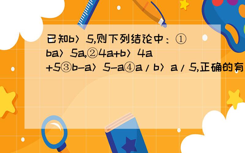 已知b＞5,则下列结论中：①ba＞5a,②4a+b＞4a+5③b-a＞5-a④a/b＞a/5,正确的有几个 速回