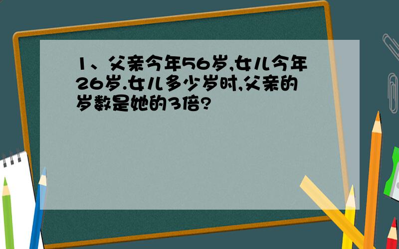 1、父亲今年56岁,女儿今年26岁.女儿多少岁时,父亲的岁数是她的3倍?