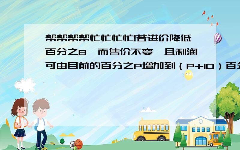 帮帮帮帮忙忙忙忙!若进价降低百分之8,而售价不变,且利润可由目前的百分之P增加到（P+10）百分之,求P?