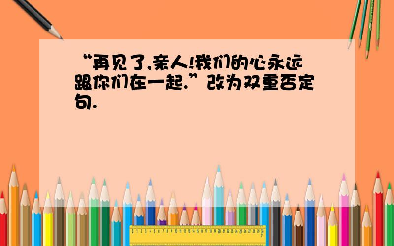 “再见了,亲人!我们的心永远跟你们在一起.”改为双重否定句.