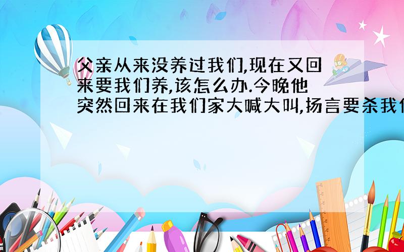 父亲从来没养过我们,现在又回来要我们养,该怎么办.今晚他突然回来在我们家大喊大叫,扬言要杀我们全家,该怎么办,警察来了也