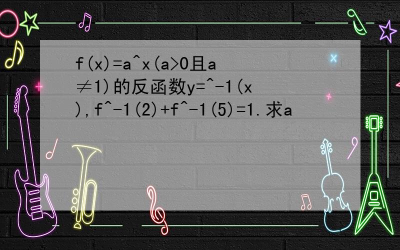 f(x)=a^x(a>0且a≠1)的反函数y=^-1(x),f^-1(2)+f^-1(5)=1.求a