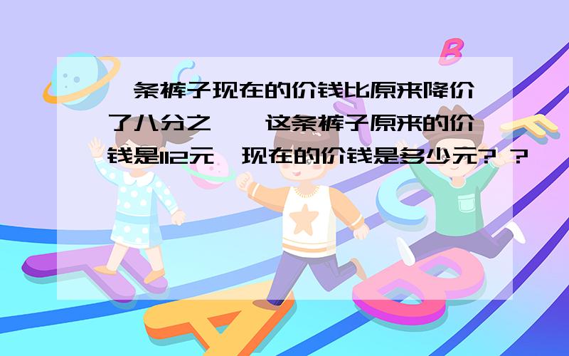 一条裤子现在的价钱比原来降价了八分之一,这条裤子原来的价钱是112元,现在的价钱是多少元? ?